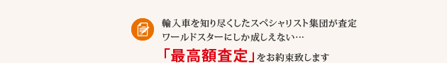 輸入車を知り尽くしたスペシャリスト集団が査定 ワールドスターにしか成しえない…「最高額査定」をお約束致します