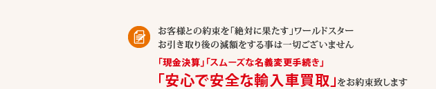 お客様との約束を「絶対に果たす」ワールドスター お引き取り後の減額をする事は一切ございません「現金決算」「スムーズな名義変更手続き」「安心で安全な輸入車買取」をお約束致します