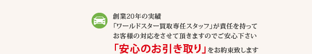 創業20年の実績 「ワールドスター買取専任スタッフ」が責任を持ってお客様の対応をさせて頂きますのでご安心下さい 「安心のお引き取り」をお約束致します