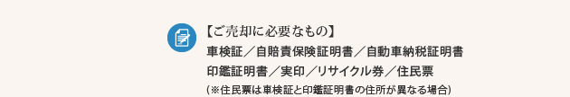 【ご売却に必要なもの】車検証／自賠責保険証明書／自動車納税証明書／印鑑証明書／実印／リサイクル券／住民票(※住民票は車検証と印鑑証明書の住所が異なる場合)